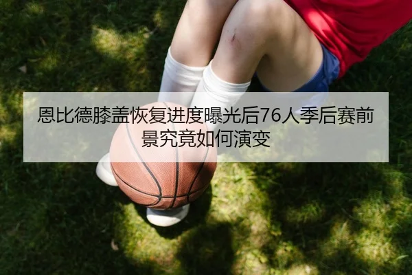 恩比德膝盖恢复进度曝光后76人季后赛前景究竟如何演变