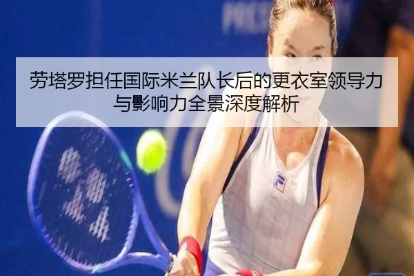 劳塔罗担任国际米兰队长后的更衣室领导力与影响力全景深度解析