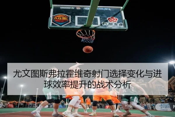 尤文图斯弗拉霍维奇射门选择变化与进球效率提升的战术分析