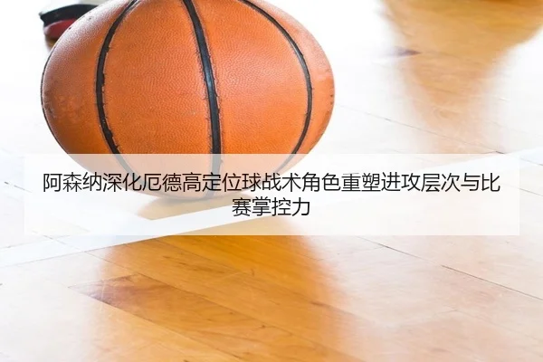 阿森纳深化厄德高定位球战术角色重塑进攻层次与比赛掌控力