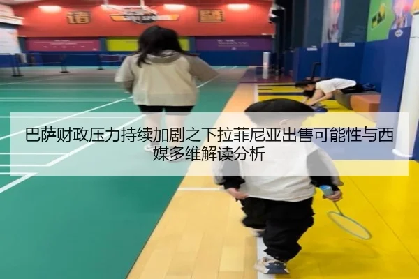 巴萨财政压力持续加剧之下拉菲尼亚出售可能性与西媒多维解读分析