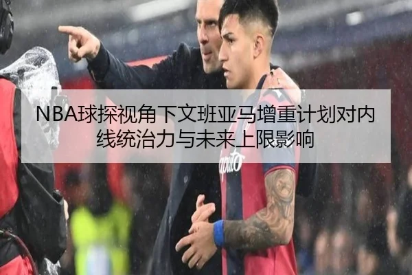 NBA球探视角下文班亚马增重计划对内线统治力与未来上限影响