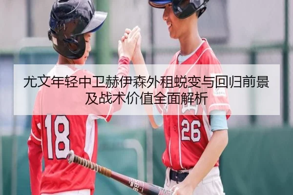 尤文年轻中卫赫伊森外租蜕变与回归前景及战术价值全面解析