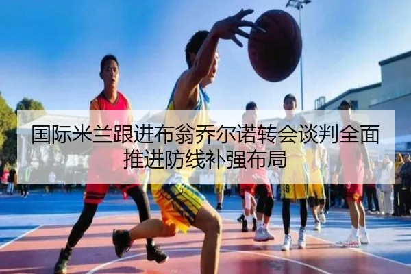 国际米兰跟进布翁乔尔诺转会谈判全面推进防线补强布局