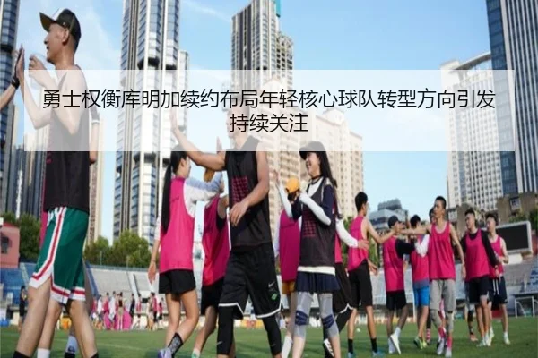 勇士权衡库明加续约布局年轻核心球队转型方向引发持续关注