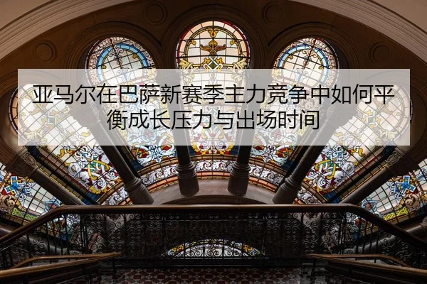 亚马尔在巴萨新赛季主力竞争中如何平衡成长压力与出场时间