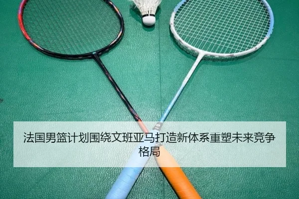 法国男篮计划围绕文班亚马打造新体系重塑未来竞争格局