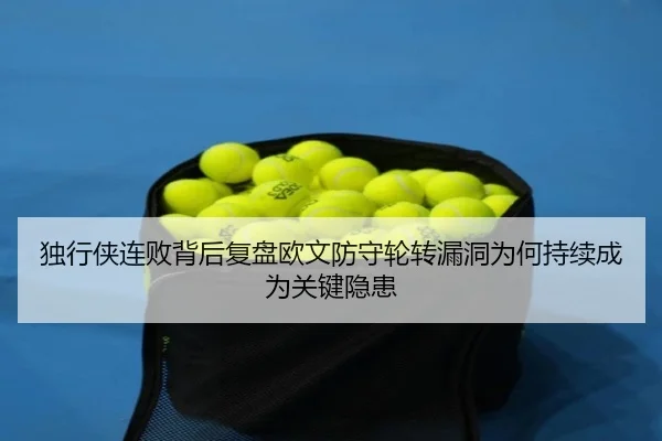 独行侠连败背后复盘欧文防守轮转漏洞为何持续成为关键隐患