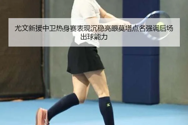尤文新援中卫热身赛表现沉稳亮眼莫塔点名强调后场出球能力