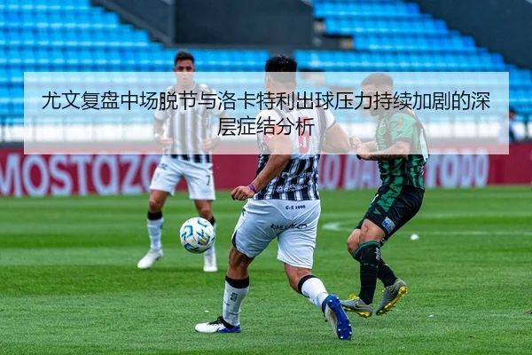 尤文复盘中场脱节与洛卡特利出球压力持续加剧的深层症结分析