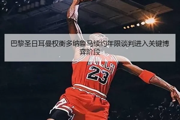 巴黎圣日耳曼权衡多纳鲁马续约年限谈判进入关键博弈阶段