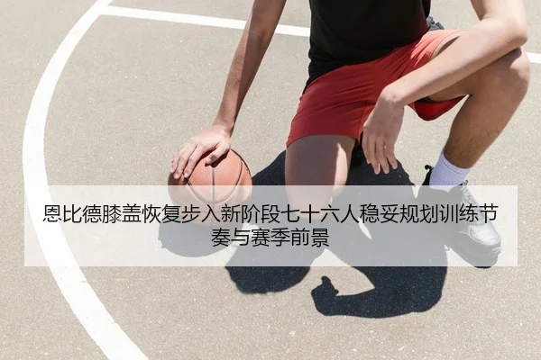 恩比德膝盖恢复步入新阶段七十六人稳妥规划训练节奏与赛季前景