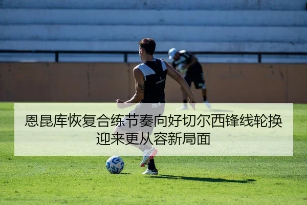 恩昆库恢复合练节奏向好切尔西锋线轮换迎来更从容新局面