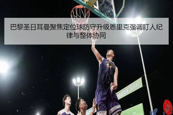 巴黎圣日耳曼聚焦定位球防守升级恩里克强调盯人纪律与整体协同