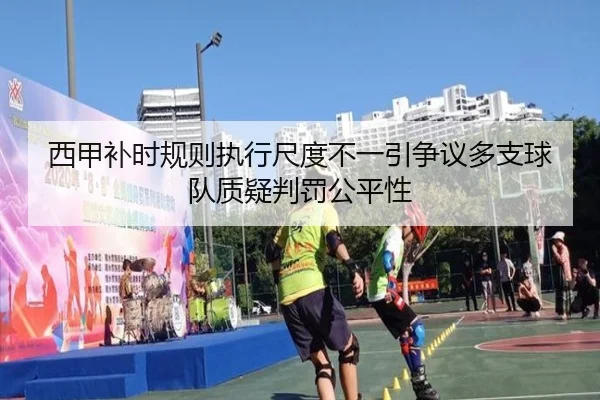 西甲补时规则执行尺度不一引争议多支球队质疑判罚公平性